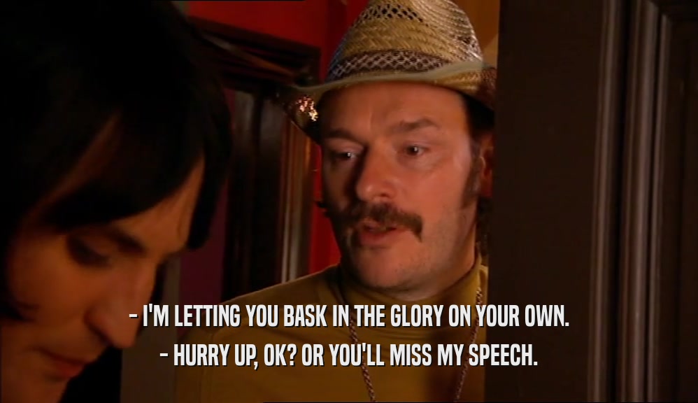 - I'M LETTING YOU BASK IN THE GLORY ON YOUR OWN. - HURRY UP, OK? OR YOU'LL MISS MY SPEECH. 