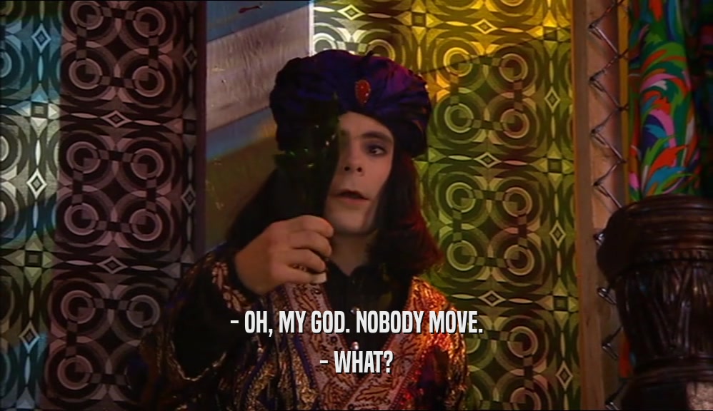 - OH, MY GOD. NOBODY MOVE. - WHAT? 