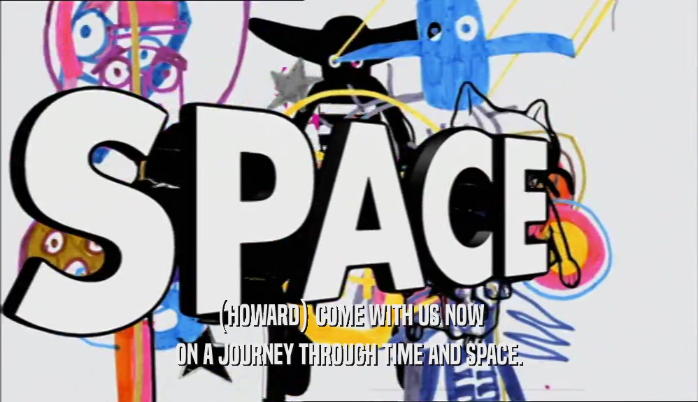 (HOWARD) COME WITH US NOW ON A JOURNEY THROUGH TIME AND SPACE. 