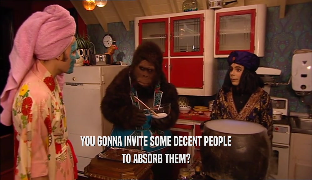 YOU GONNA INVITE SOME DECENT PEOPLE TO ABSORB THEM? 