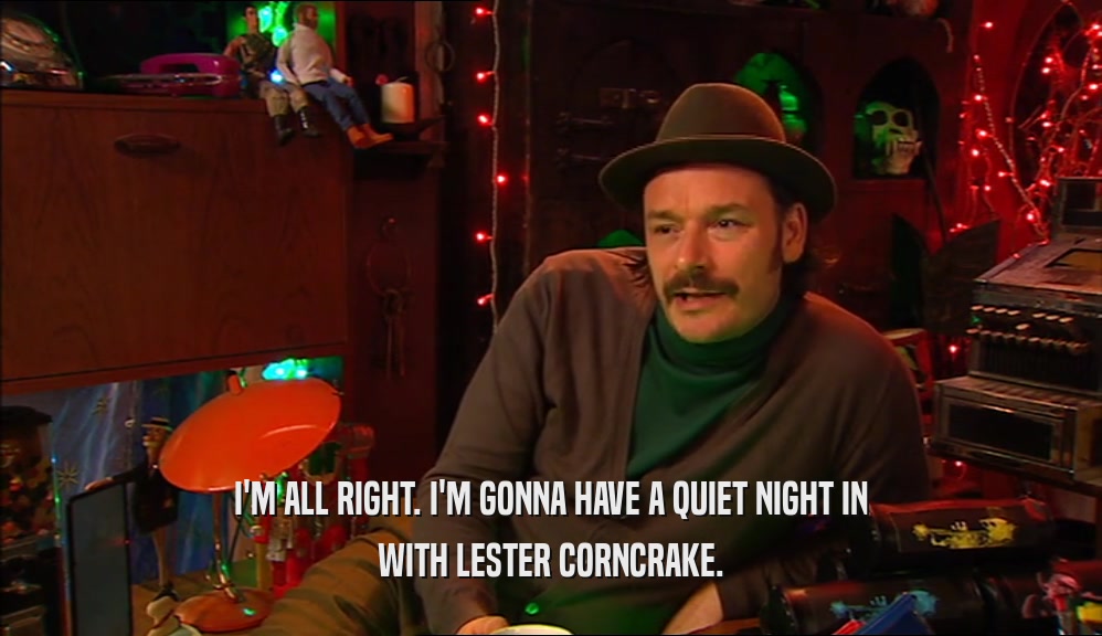 I'M ALL RIGHT. I'M GONNA HAVE A QUIET NIGHT IN WITH LESTER CORNCRAKE. 