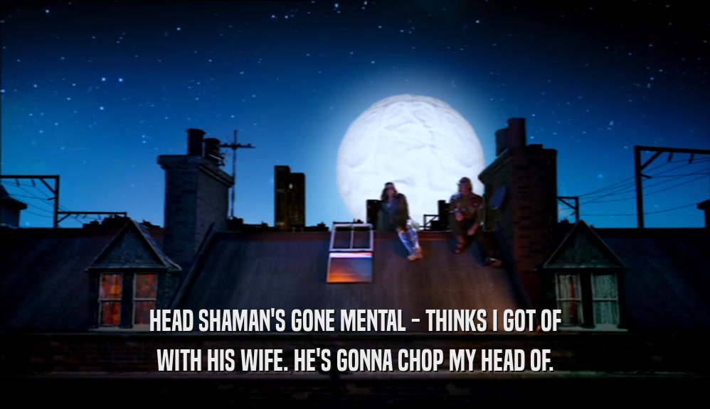 HEAD SHAMAN'S GONE MENTAL - THINKS I GOT OF WITH HIS WIFE. HE'S GONNA CHOP MY HEAD OF. 