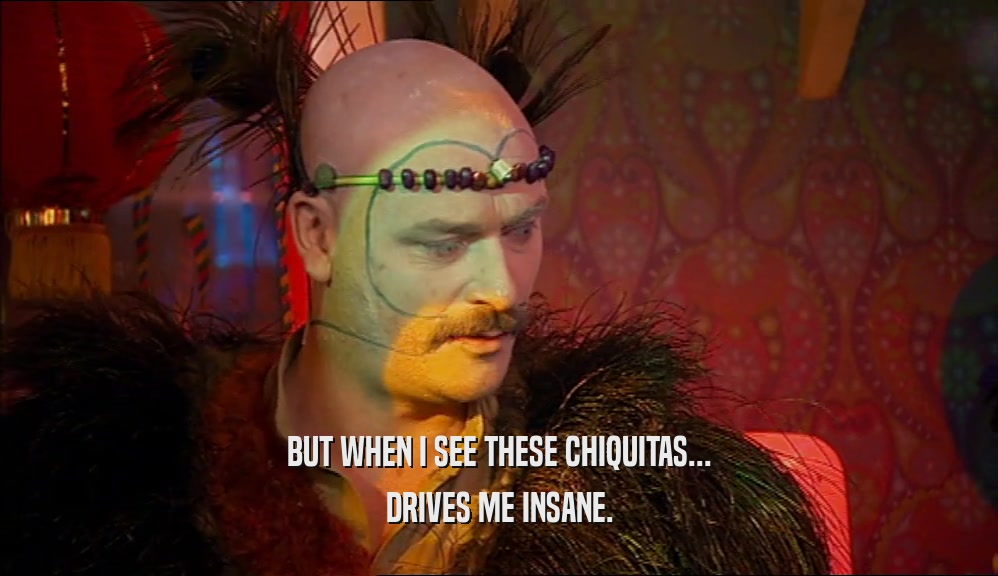 BUT WHEN I SEE THESE CHIQUITAS... DRIVES ME INSANE. 