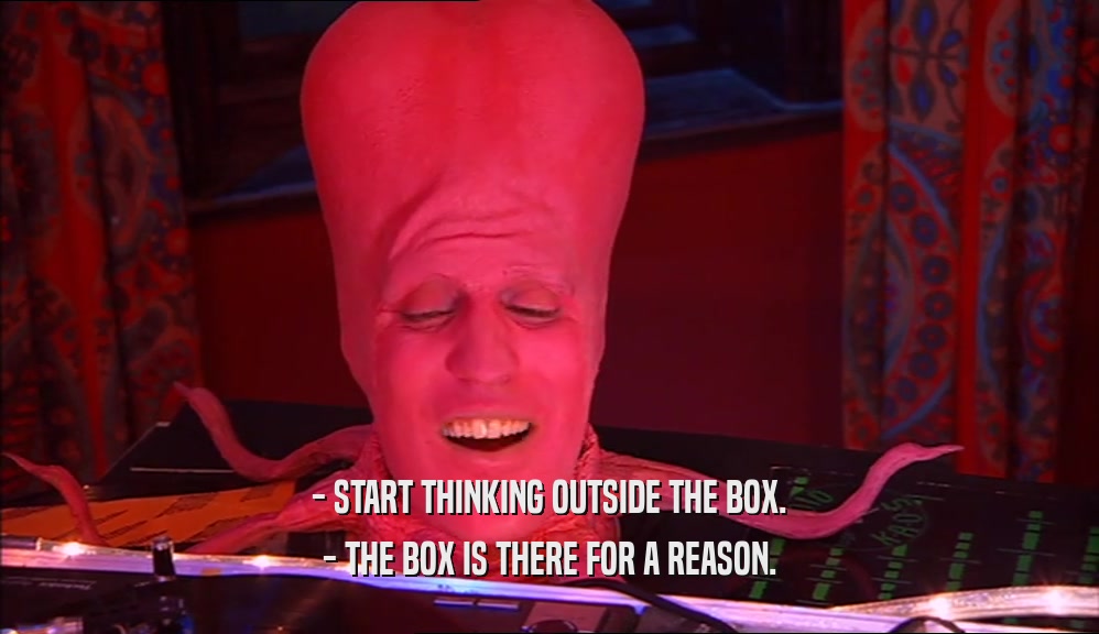 - START THINKING OUTSIDE THE BOX. - THE BOX IS THERE FOR A REASON. 