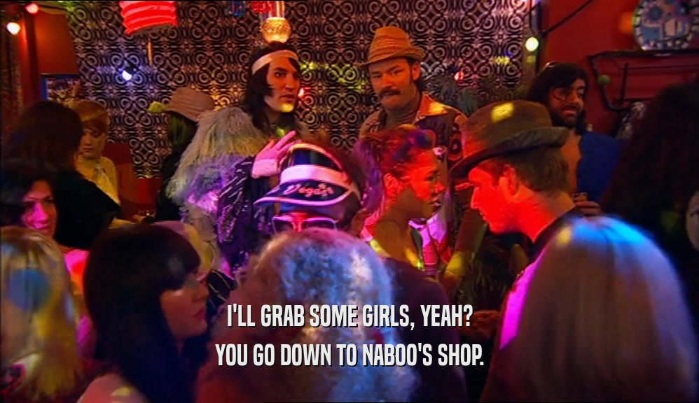 I'LL GRAB SOME GIRLS, YEAH?
 YOU GO DOWN TO NABOO'S SHOP.
 