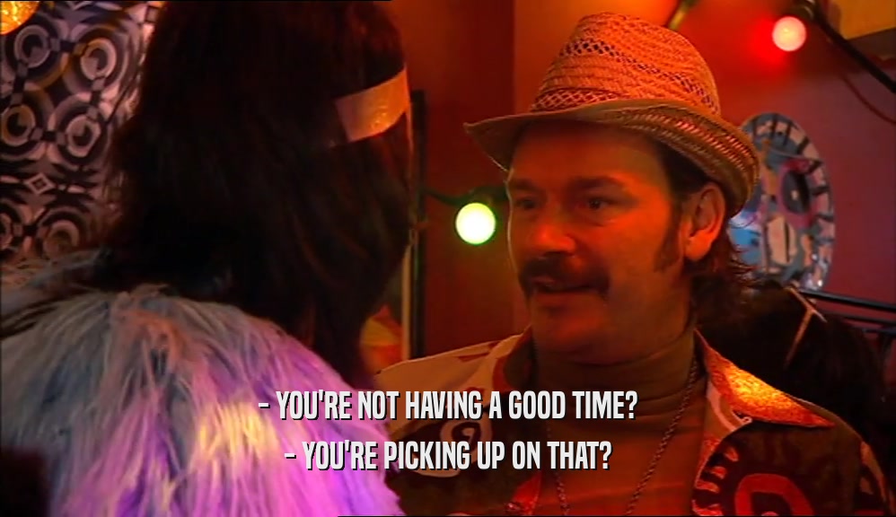 - YOU'RE NOT HAVING A GOOD TIME? - YOU'RE PICKING UP ON THAT? 