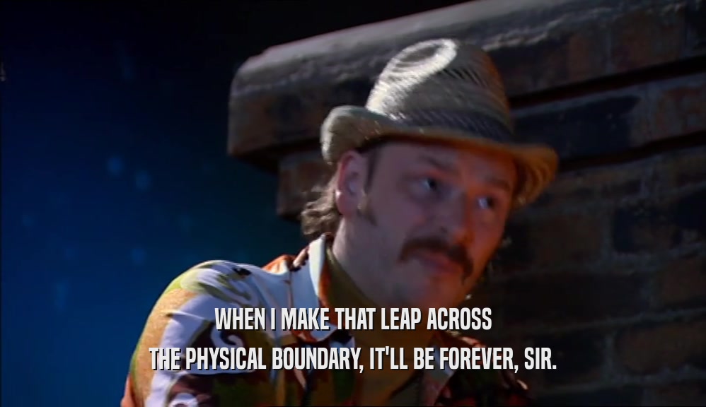 WHEN I MAKE THAT LEAP ACROSS THE PHYSICAL BOUNDARY, IT'LL BE FOREVER, SIR. 