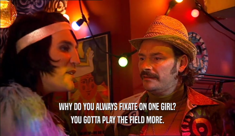 WHY DO YOU ALWAYS FIXATE ON ONE GIRL? YOU GOTTA PLAY THE FIELD MORE. 