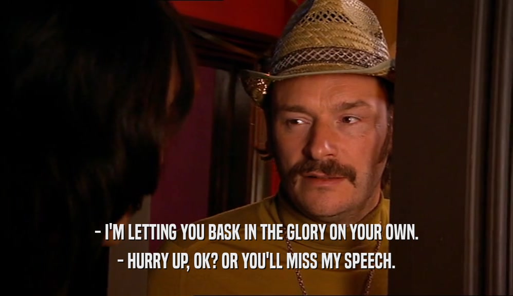 - I'M LETTING YOU BASK IN THE GLORY ON YOUR OWN. - HURRY UP, OK? OR YOU'LL MISS MY SPEECH. 