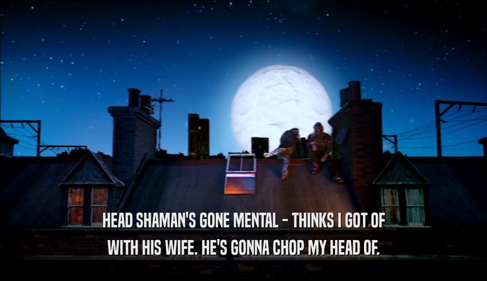 HEAD SHAMAN'S GONE MENTAL - THINKS I GOT OF WITH HIS WIFE. HE'S GONNA CHOP MY HEAD OF. 