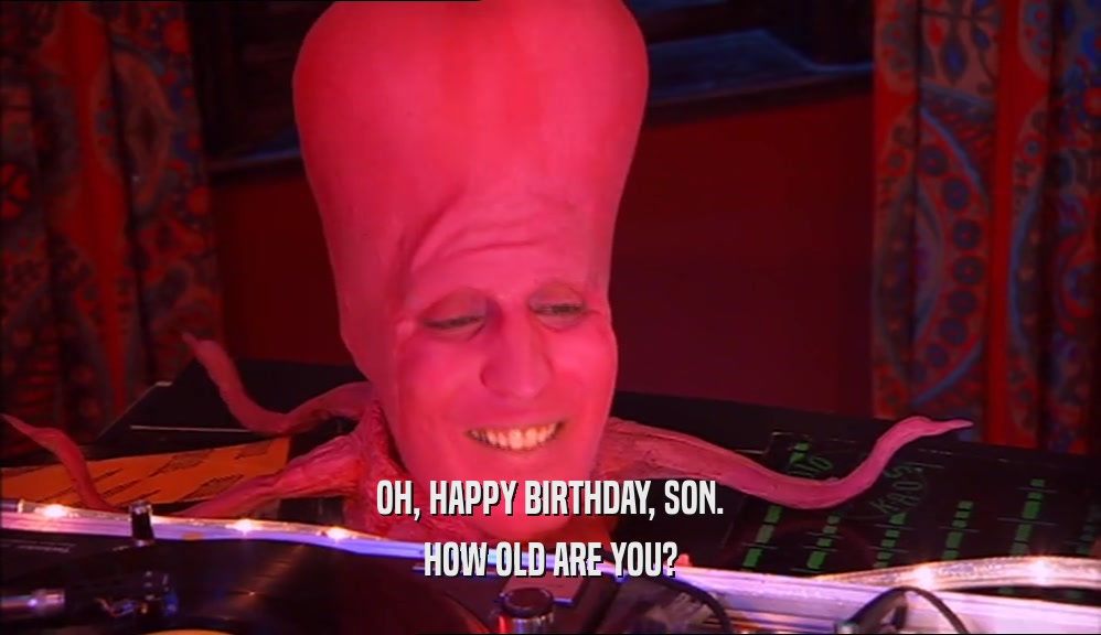OH, HAPPY BIRTHDAY, SON. HOW OLD ARE YOU? 