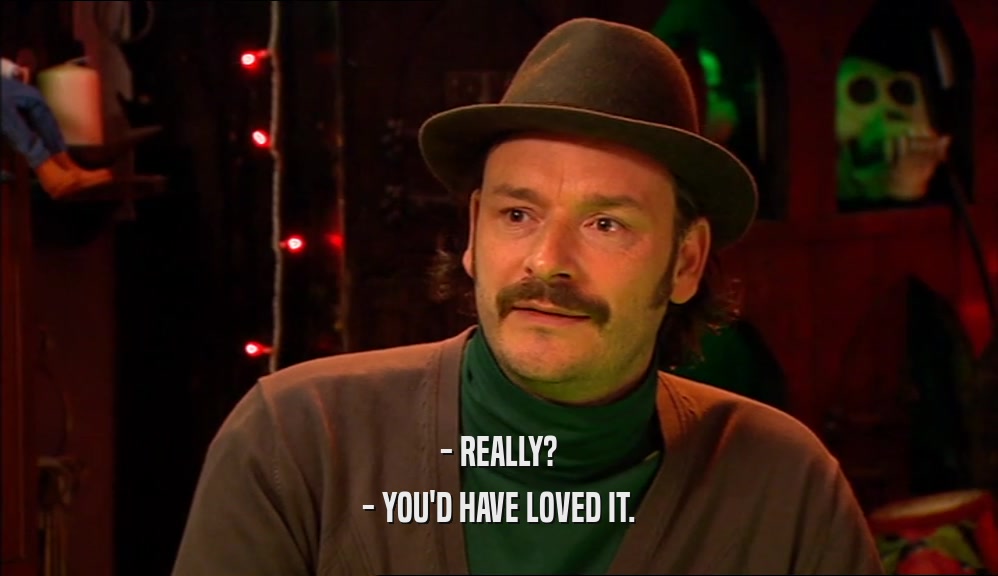 - REALLY? - YOU'D HAVE LOVED IT. 