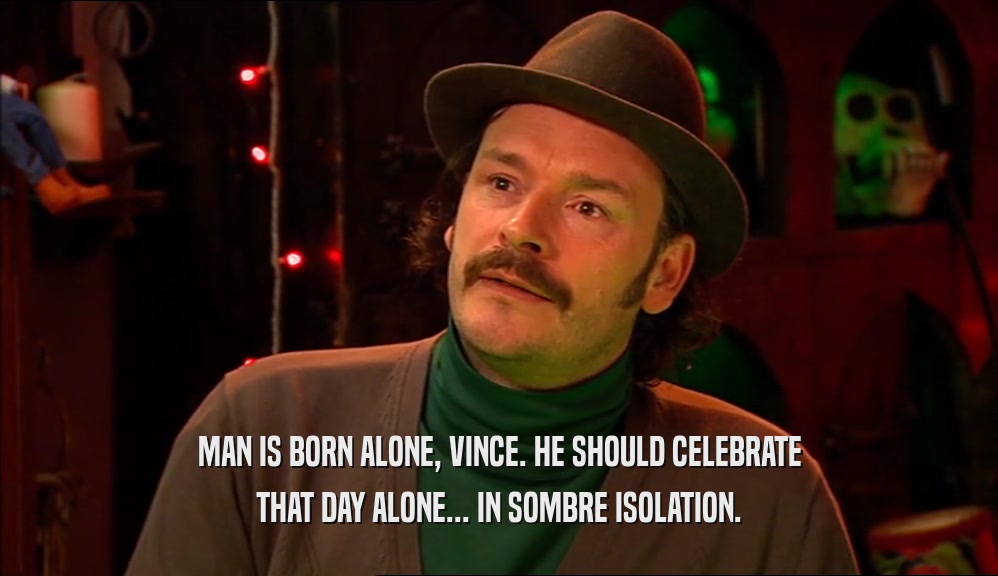 MAN IS BORN ALONE, VINCE. HE SHOULD CELEBRATE THAT DAY ALONE... IN SOMBRE ISOLATION. 