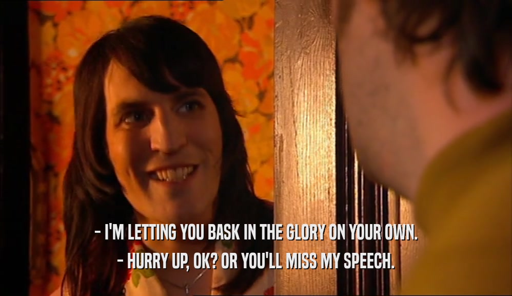 - I'M LETTING YOU BASK IN THE GLORY ON YOUR OWN. - HURRY UP, OK? OR YOU'LL MISS MY SPEECH. 