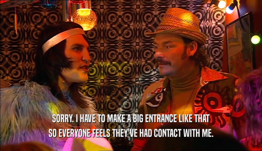 SORRY. I HAVE TO MAKE A BIG ENTRANCE LIKE THAT SO EVERYONE FEELS THEY'VE HAD CONTACT WITH ME. 