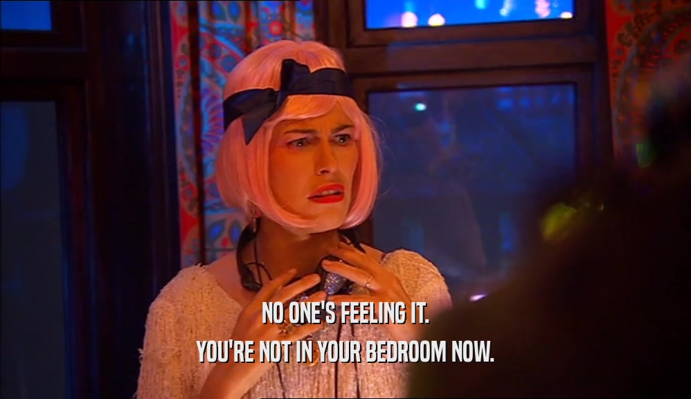 NO ONE'S FEELING IT. YOU'RE NOT IN YOUR BEDROOM NOW. 