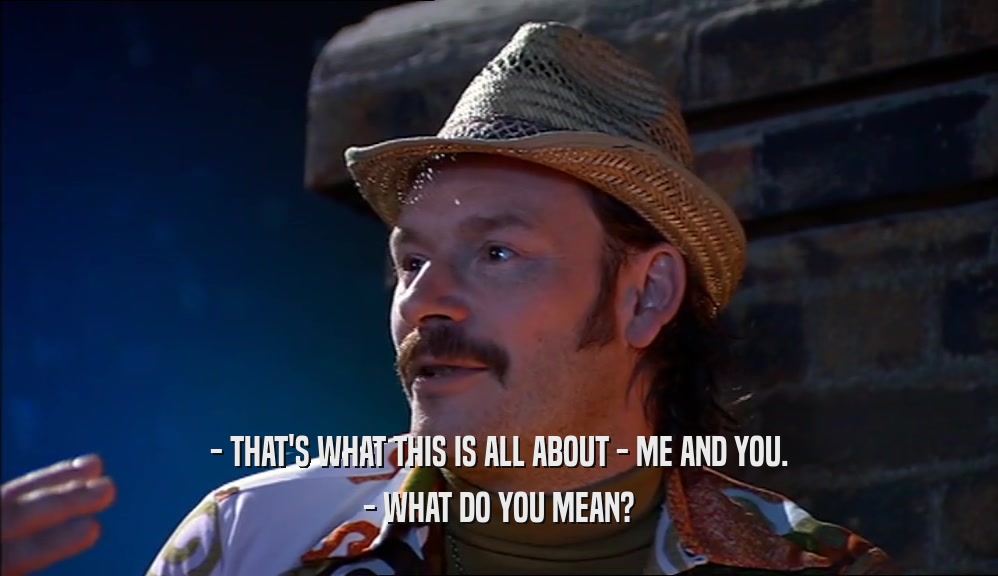 - THAT'S WHAT THIS IS ALL ABOUT - ME AND YOU. - WHAT DO YOU MEAN? 