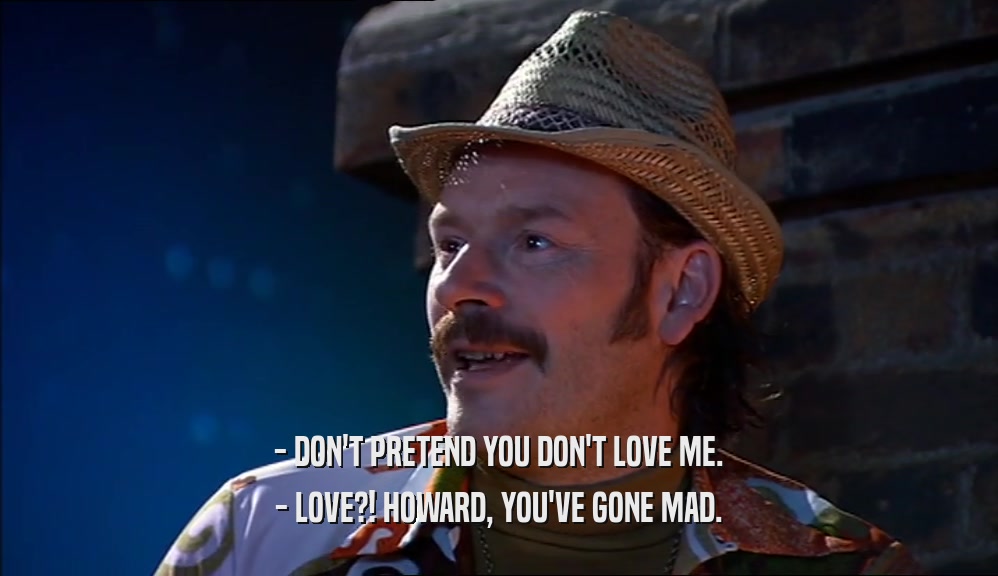 - DON'T PRETEND YOU DON'T LOVE ME.
 - LOVE?! HOWARD, YOU'VE GONE MAD.
 