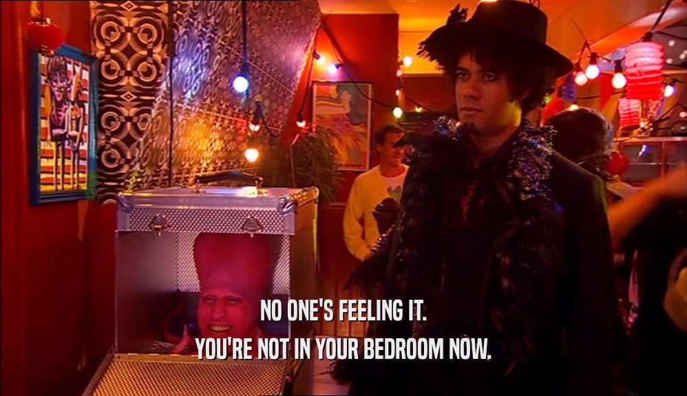 NO ONE'S FEELING IT. YOU'RE NOT IN YOUR BEDROOM NOW. 