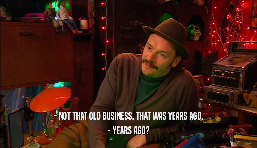 - NOT THAT OLD BUSINESS. THAT WAS YEARS AGO. - YEARS AGO? 