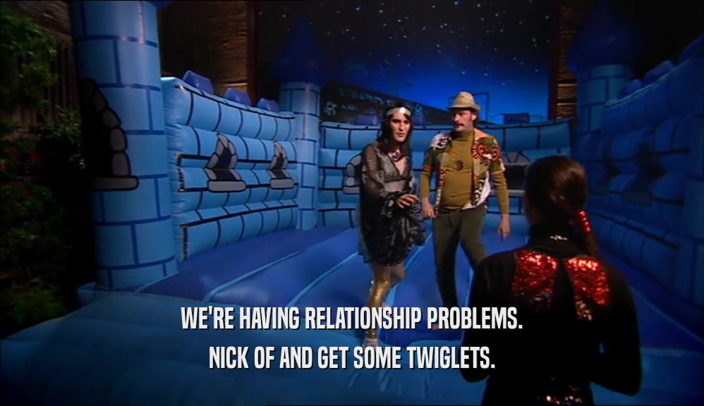 WE'RE HAVING RELATIONSHIP PROBLEMS.
 NICK OF AND GET SOME TWIGLETS.
 