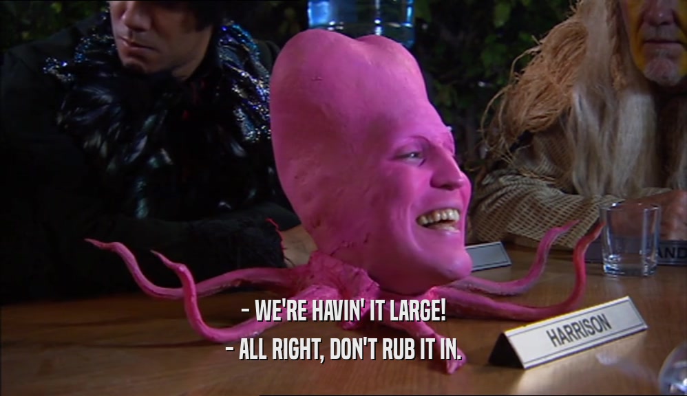 - WE'RE HAVIN' IT LARGE! - ALL RIGHT, DON'T RUB IT IN. 