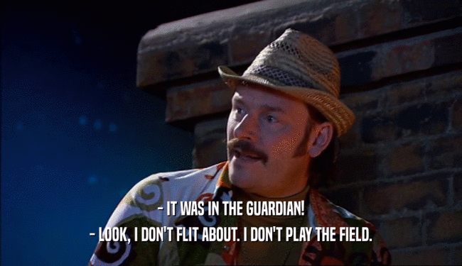 - IT WAS IN THE GUARDIAN! - LOOK, I DON'T FLIT ABOUT. I DON'T PLAY THE FIELD. 