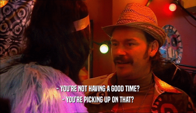 - YOU'RE NOT HAVING A GOOD TIME? - YOU'RE PICKING UP ON THAT? 