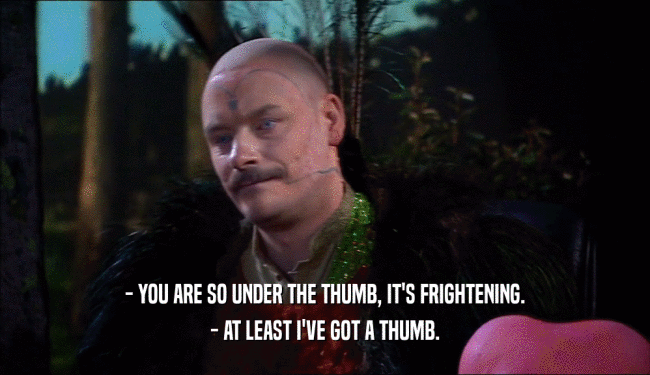 - YOU ARE SO UNDER THE THUMB, IT'S FRIGHTENING.
 - AT LEAST I'VE GOT A THUMB.
 