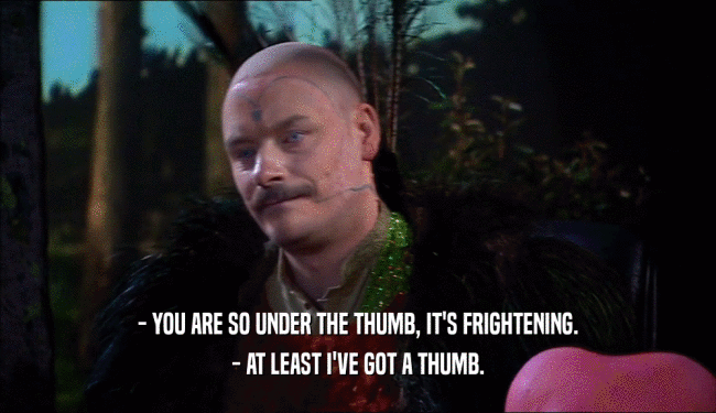 - YOU ARE SO UNDER THE THUMB, IT'S FRIGHTENING. - AT LEAST I'VE GOT A THUMB. 