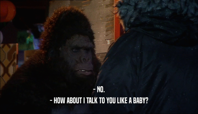 - NO. - HOW ABOUT I TALK TO YOU LIKE A BABY? 
