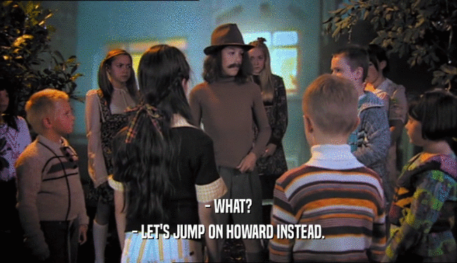 - WHAT? - LET'S JUMP ON HOWARD INSTEAD. 