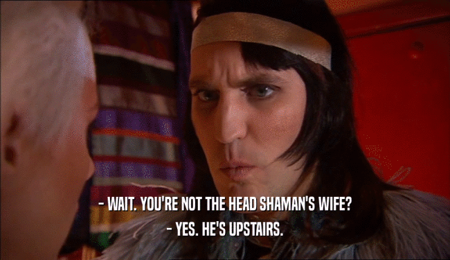 - WAIT. YOU'RE NOT THE HEAD SHAMAN'S WIFE? - YES. HE'S UPSTAIRS. 