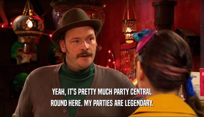 YEAH, IT'S PRETTY MUCH PARTY CENTRAL ROUND HERE. MY PARTIES ARE LEGENDARY. 
