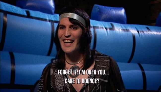 - FORGET IT. I'M OVER YOU. - CARE TO BOUNCE? 