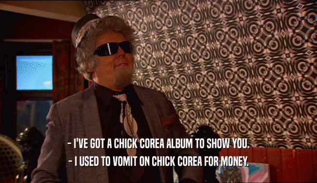 - I'VE GOT A CHICK COREA ALBUM TO SHOW YOU. - I USED TO VOMIT ON CHICK COREA FOR MONEY. 
