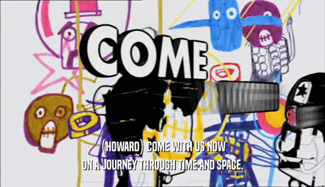 (HOWARD) COME WITH US NOW ON A JOURNEY THROUGH TIME AND SPACE. 