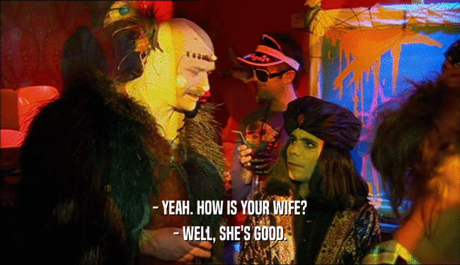 - YEAH. HOW IS YOUR WIFE? - WELL, SHE'S GOOD. 