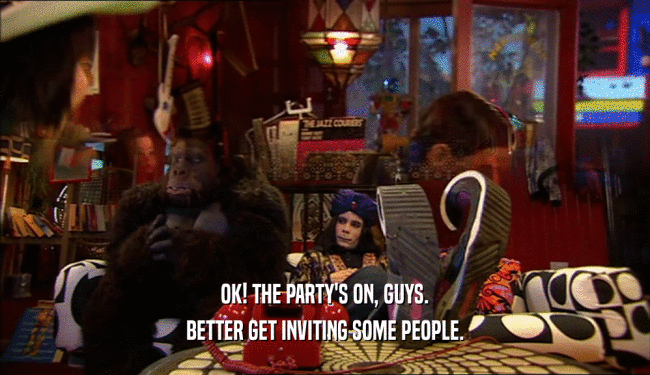 OK! THE PARTY'S ON, GUYS. BETTER GET INVITING SOME PEOPLE. 