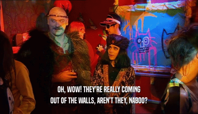 OH, WOW! THEY'RE REALLY COMING
 OUT OF THE WALLS, AREN'T THEY, NABOO?
 