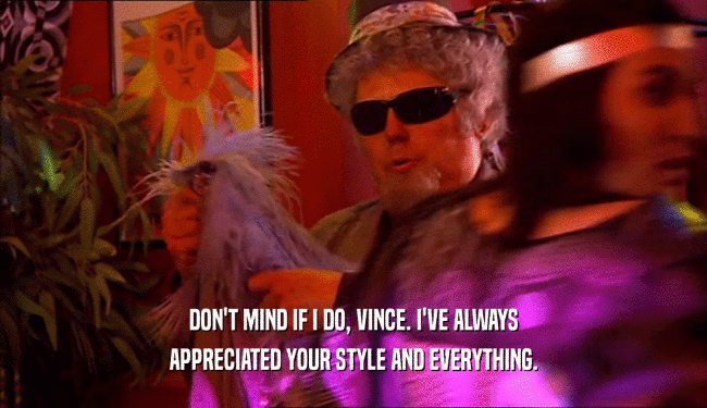 DON'T MIND IF I DO, VINCE. I'VE ALWAYS APPRECIATED YOUR STYLE AND EVERYTHING. 