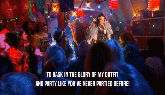 TO BASK IN THE GLORY OF MY OUTFIT
 AND PARTY LIKE YOU'VE NEVER PARTIED BEFORE!
 