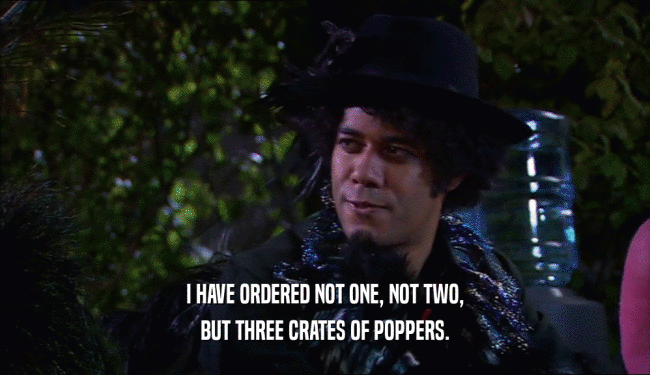 I HAVE ORDERED NOT ONE, NOT TWO, BUT THREE CRATES OF POPPERS. 