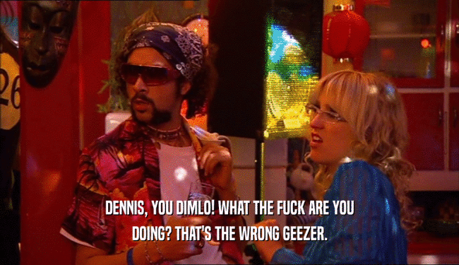 DENNIS, YOU DIMLO! WHAT THE FUCK ARE YOU DOING? THAT'S THE WRONG GEEZER. 