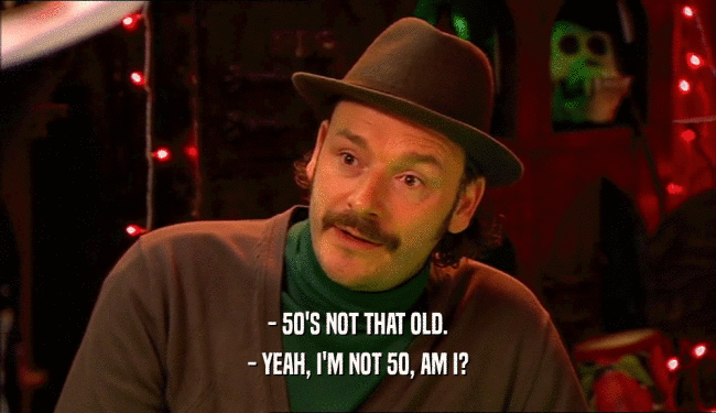 - 50'S NOT THAT OLD.
 - YEAH, I'M NOT 50, AM I?
 