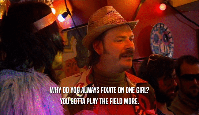 WHY DO YOU ALWAYS FIXATE ON ONE GIRL?
 YOU GOTTA PLAY THE FIELD MORE.
 