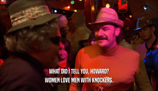 WHAT DID I TELL YOU, HOWARD?
 WOMEN LOVE MEN WITH KNOCKERS.
 