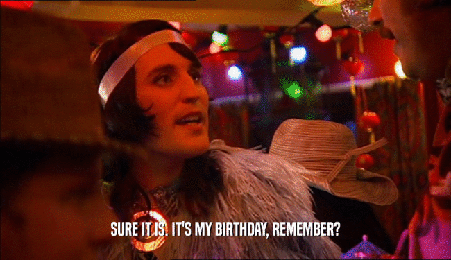 SURE IT IS. IT'S MY BIRTHDAY, REMEMBER?  