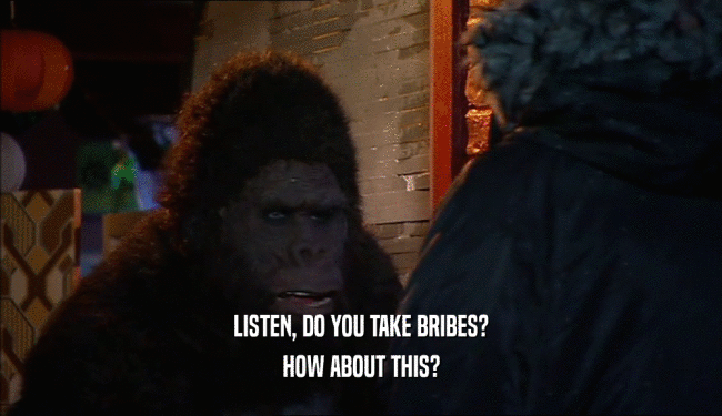 LISTEN, DO YOU TAKE BRIBES? HOW ABOUT THIS? 