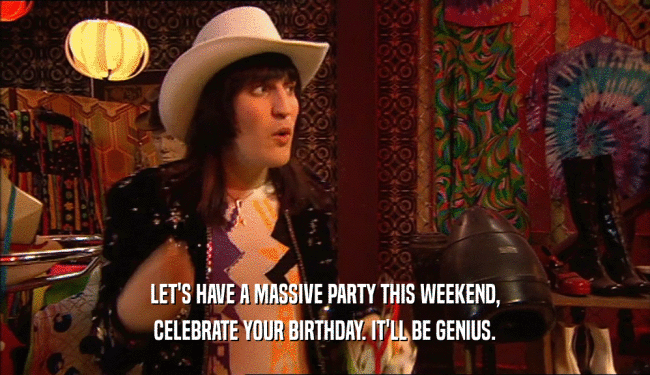 LET'S HAVE A MASSIVE PARTY THIS WEEKEND,
 CELEBRATE YOUR BIRTHDAY. IT'LL BE GENIUS.
 